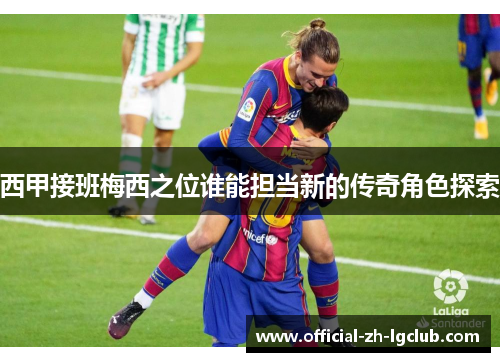 西甲接班梅西之位谁能担当新的传奇角色探索 西甲接班梅西之位谁能担当新的传奇角色探索