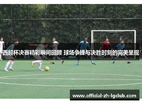 西超杯决赛精彩瞬间回顾 球场争锋与决胜时刻的完美呈现 西超杯决赛精彩瞬间回顾 球场争锋与决胜时刻的完美呈现