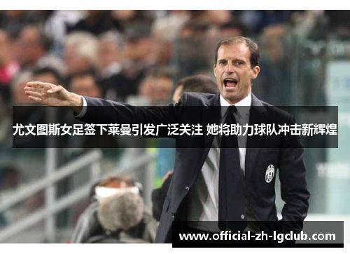 尤文图斯女足签下莱曼引发广泛关注 她将助力球队冲击新辉煌