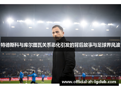 特德斯科与库尔图瓦关系恶化引发的背后故事与足球界风波 特德斯科与库尔图瓦关系恶化引发的背后故事与足球界风波