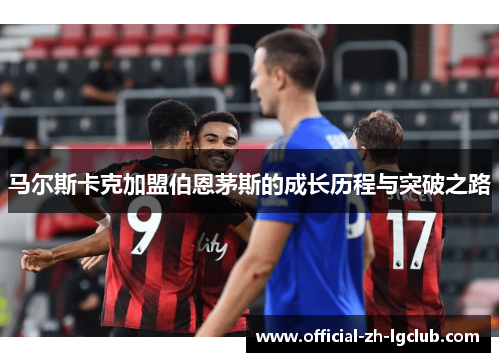 马尔斯卡克加盟伯恩茅斯的成长历程与突破之路 马尔斯卡克加盟伯恩茅斯的成长历程与突破之路